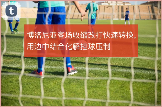博洛尼亚客场收缩改打快速转换，用边中结合化解控球压制