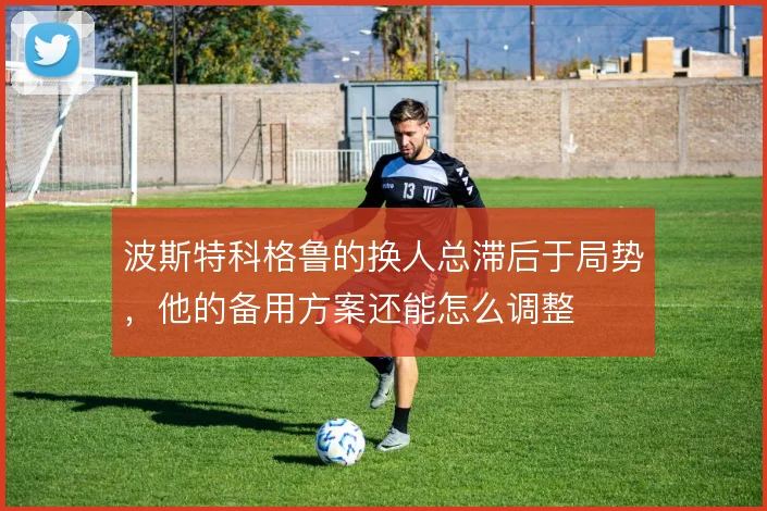 波斯特科格鲁的换人总滞后于局势，他的备用方案还能怎么调整